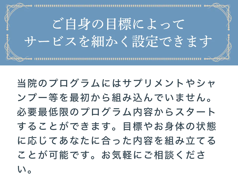 当院のプログラムにはサプリメントやシャンプー等のオプションメニューも組み込まれています。しかし必要な場合は外すことも可能です。費用をできるだけ抑えたいなどご要望があればお気軽にご相談ください。