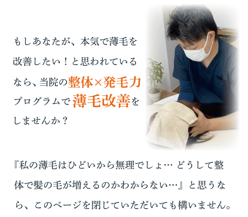 もしあなたが、本気で薄毛を改善したい！と思われているなら、当院の整体×発毛力プログラムで薄毛改善をしませんか？『私の薄毛はひどいから無理でしょ… どうして整体で髪の毛が増えるのかわからない…』と思うなら、このページを閉じていただいても構いません。
