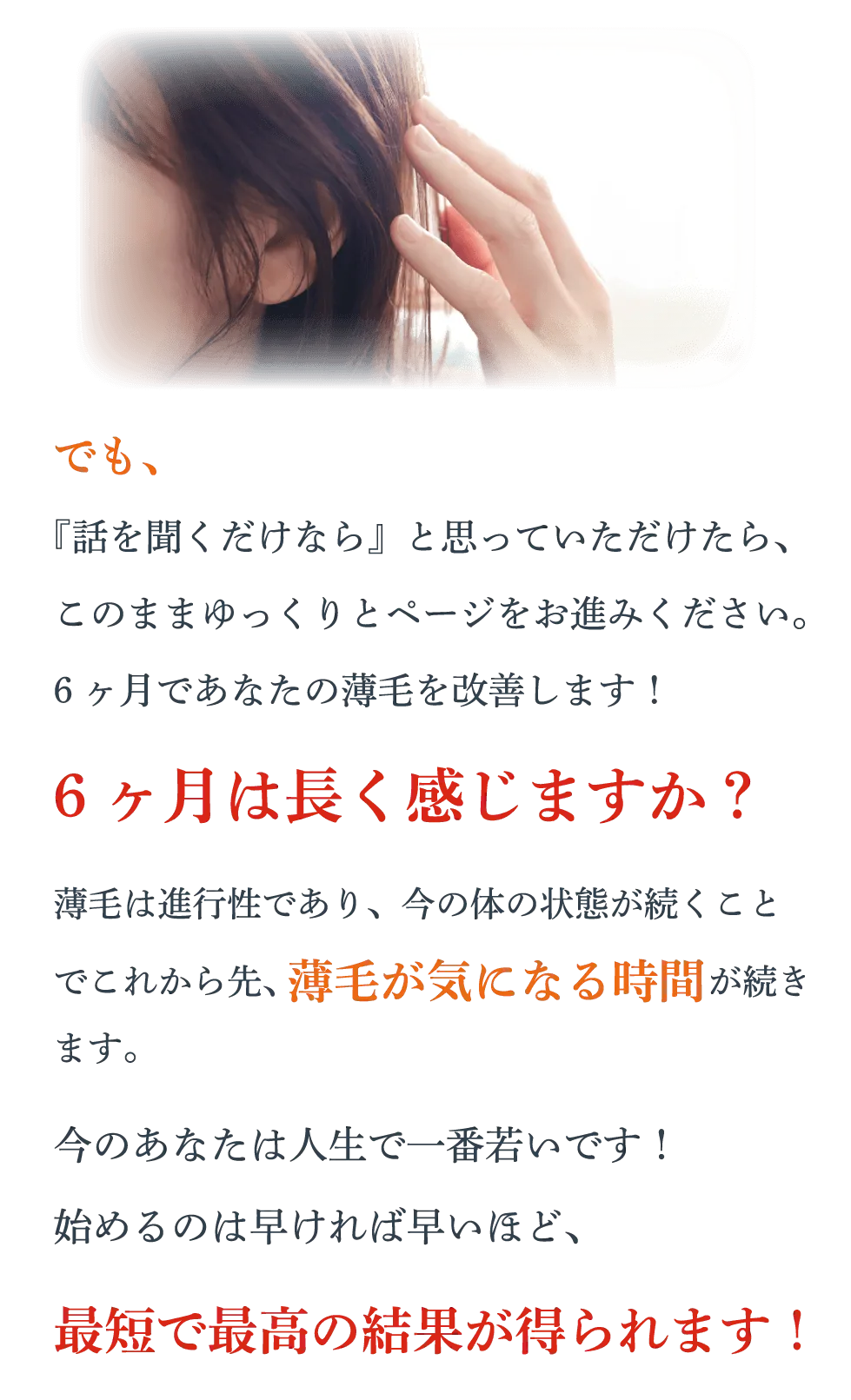 でも、『話を聞くだけなら』と思っていただけたら、このままゆっくりとページをお進みください。6ヶ月であなたの薄毛を改善します！6ヶ月は長く感じますか？薄毛は進行性であり、今の体の状態が続くことでこれから先、薄毛が気になる時間が続きます。今のあなたは人生で一番若いです！始めるのは早ければ早いほど、最短で最高の結果が得られます！