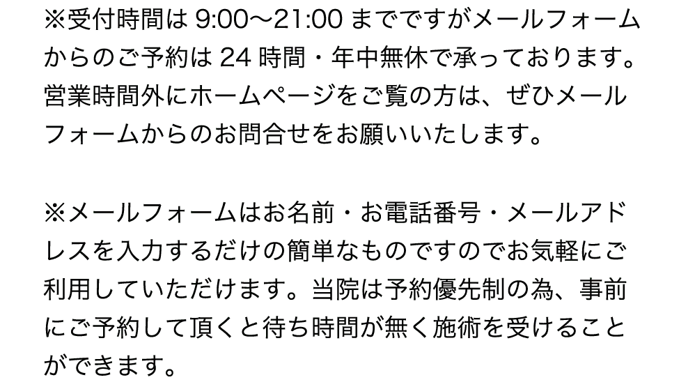 受付時間は9:00〜21:00です。メールフォームからのご予約は24時間・年中無休で承っています。お名前・お電話番号・メールアドレスを入力するだけです。当院は予約優先制です
